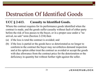 Destruction Of Identified Goods
UCC § 2-613.           Casualty to Identified Goods.
Where the contract requires for its performance goods identified when the
contract is made, and the goods suffer casualty without fault of either party
before the risk of loss passes to the buyer, or in a proper case under a "no
arrival, no sale" term (Section 2-234) then
(a) if the loss is total the contract is avoided; and
(b) if the loss is partial or the goods have so deteriorated as no longer to
     conform to the contract the buyer may nevertheless demand inspection
     and at his option either treat the contract as avoided or accept the goods
     with due allowance from the contract price for the deterioration or the
     deficiency in quantity but without further right against the seller.



                                      24
 