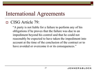 International Agreements
   CISG Article 79:
     “A party is not liable for a failure to perform any of his
     obligations if he proves that the failure was due to an
     impediment beyond his control and that he could not
     reasonably be expected to have taken the impediment into
     account at the time of the conclusion of the contract or to
     have avoided or overcome it or its consequences.”




                              27
 