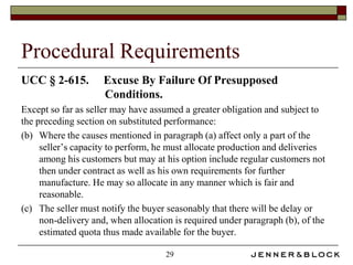 Procedural Requirements
UCC § 2-615.         Excuse By Failure Of Presupposed
                     Conditions.
Except so far as seller may have assumed a greater obligation and subject to
the preceding section on substituted performance:
(b) Where the causes mentioned in paragraph (a) affect only a part of the
     seller’s capacity to perform, he must allocate production and deliveries
     among his customers but may at his option include regular customers not
     then under contract as well as his own requirements for further
     manufacture. He may so allocate in any manner which is fair and
     reasonable.
(c) The seller must notify the buyer seasonably that there will be delay or
     non-delivery and, when allocation is required under paragraph (b), of the
     estimated quota thus made available for the buyer.

                                     29
 