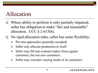 Allocation
   Where ability to perform is only partially impaired,
    seller has obligation to make “fair and reasonable”
    allocation. UCC § 2-615(b).
   No rigid allocation rules, seller has some flexibility:
       Pro rata approaches generally accepted.
       Seller may allocate production to itself.
       Seller may fill non-contract orders from regular
        customers, but not new customers.
       Seller may consider varying needs of its customers.

                               30
 