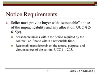 Notice Requirements
   Seller must provide buyer with “seasonable” notice
    of the impracticability and any allocation. UCC § 2-
    615(c).
       Seasonable means within the period required by the
        contract, or if none within a reasonable time.
       Reasonableness depends on the nature, purpose, and
        circumstances of the action. UCC § 1-205.




                              31
 