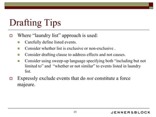 Drafting Tips
   Where “laundry list” approach is used:
       Carefully define listed events.
       Consider whether list is exclusive or non-exclusive .
       Consider drafting clause to address effects and not causes.
       Consider using sweep-up language specifying both “including but not
        limited to” and “whether or not similar” to events listed in laundry
        list.
   Expressly exclude events that do not constitute a force
    majeure.




                                   35
 