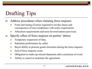 Drafting Tips
   Address procedures when claiming force majeure:
       Form and timing of notice required to invoke clause and
        consequences of non-compliance with notice requirement.
       Allocation requirements and most favored nations provision.
   Specify effect of force majeure on parties’ duties:
       Temporary suspension of duty.
       Substitute performance by seller.
       Buyer ability to procure goods elsewhere during the force majeure.
       End of force majeure event.
       Obligation to make-up missed shipments after conclusion of event.
       Ability to cancel or terminate the agreement.


                                   37
 