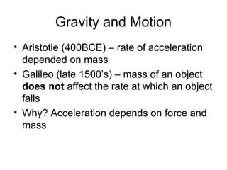 Gravity and Motion
• Aristotle (400BCE) – rate of acceleration
depended on mass
• Galileo (late 1500’s) – mass of an object
does not affect the rate at which an object
falls
• Why? Acceleration depends on force and
mass
 