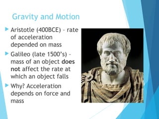 Gravity and Motion
 Aristotle (400BCE) – rate
of acceleration
depended on mass
 Galileo (late 1500’s) –
mass of an object does
not affect the rate at
which an object falls
 Why? Acceleration
depends on force and
mass
 