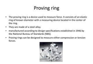 Proving ring
• The proving ring is a device used to measure force. It consists of an elastic
ring of known diameter with a measuring device located in the center of
the ring.
• They are made of a steel alloy.
• manufactured according to design specifications established in 1946 by
the National Bureau of Standards (NBS).
• Proving rings can be designed to measure either compression or tension
forces.
 