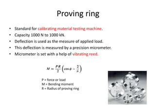 Proving ring
• Standard for calibrating material testing machine.
• Capacity 1000 N to 1000 kN.
• Deflection is used as the measure of applied load.
• This deflection is measured by a precision micrometer.
• Micrometer is set with a help of vibrating reed.
P = force or load
M = Bending moment
R = Radius of proving ring
 