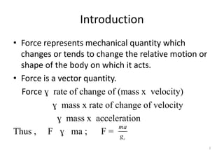 Introduction
• Force represents mechanical quantity which
changes or tends to change the relative motion or
shape of the body on which it acts.
• Force is a vector quantity.
Force ɣ rate of change of (mass x velocity)
ɣ mass x rate of change of velocity
ɣ mass x acceleration
Thus , F ɣ ma ; F =
2
c
ma
g
 