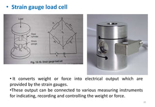 • Strain gauge load cell
20
• It converts weight or force into electrical output which are
provided by the strain gauges.
•These output can be connected to various measuring instruments
for indicating, recording and controlling the weight or force.
 