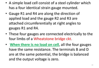 • A simple load cell consist of a steel cylinder which
has a four identical strain gauge mounted.
• Gauge R1 and R4 are along the direction of
applied load and the gauge R2 and R3 are
attached circumferentially at right angles to
gauges R1 and R4.
• These four gauges are connected electrically to the
four limbs of a Wheatstone bridge ckt.
• When there is no load on cell, all the four gauges
have the same resistance. The terminals B and D
are at the same potential, the bridge is balanced
and the output voltage is zero.
22
 