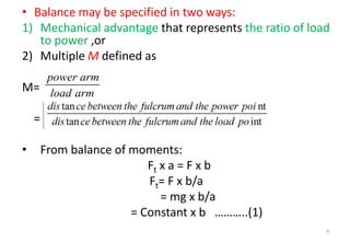 • Balance may be specified in two ways:
1) Mechanical advantage that represents the ratio of load
to power ,or
2) Multiple M defined as
M=
=
• From balance of moments:
Ft x a = F x b
Ft= F x b/a
= mg x b/a
= Constant x b ………..(1)
6
power arm
load arm


 