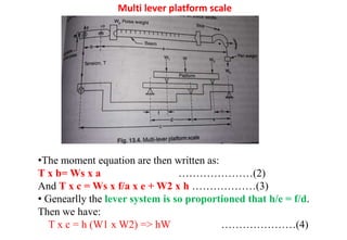 Multi lever platform scale
•The moment equation are then written as:
T x b= Ws x a …………………(2)
And T x c = Ws x f/a x e + W2 x h ………………(3)
• Genearlly the lever system is so proportioned that h/e = f/d.
Then we have:
T x c = h (W1 x W2) => hW …………………(4)
 
