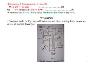 8
•Eliminating T from equation (2) and (3);
Ws x a/b = W x h/c ……………………….(5)
Or W= (a/b) x(c/h) Ws => R Ws …………………………….(6)
Where constant R = ac / bh is called Multiplication ratio of the scale.
WORKING
• Pendulum scale (in Fig) is a self balancing and direct reading force measuring
device of multiple lever type.
 