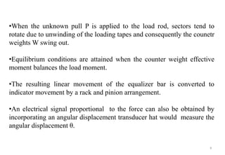 9
•When the unknown pull P is applied to the load rod, sectors tend to
rotate due to unwinding of the loading tapes and consequently the counetr
weights W swing out.
•Equilibrium conditions are attained when the counter weight effective
moment balances the load moment.
•The resulting linear movement of the equalizer bar is converted to
indicator movement by a rack and pinion arrangement.
•An electrical signal proportional to the force can also be obtained by
incorporating an angular displacement transducer hat would measure the
angular displacement θ.
 