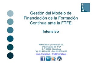Gestión del Modelo de
Financiación de la Formación
   Continua ante la FTFE

              Intensivo


           RTM Calidad y Formación S.L.
               C/ Berruguete 92, 1º-2ª
               C.P.
               C P 08035 - Barcelona
      Tel.: 93 418 06 62 - Fax: 93 253 06 98
      www.rtmnet.net / rtm@rtmnet.net
 