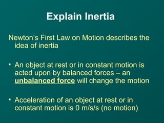 Explain Inertia
Newton’s First Law on Motion describes the
idea of inertia
• An object at rest or in constant motion is
acted upon by balanced forces – an
unbalanced force will change the motion
• Acceleration of an object at rest or in
constant motion is 0 m/s/s (no motion)
 