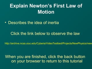 Explain Newton’s First Law of
Motion
• Describes the idea of inertia
Click the link below to observe the law
http://archive.ncsa.uiuc.edu/Cyberia/VideoTestbed/Projects/NewPhysics/newt
When you are finished, click the back button
on your browser to return to this tutorial
 
