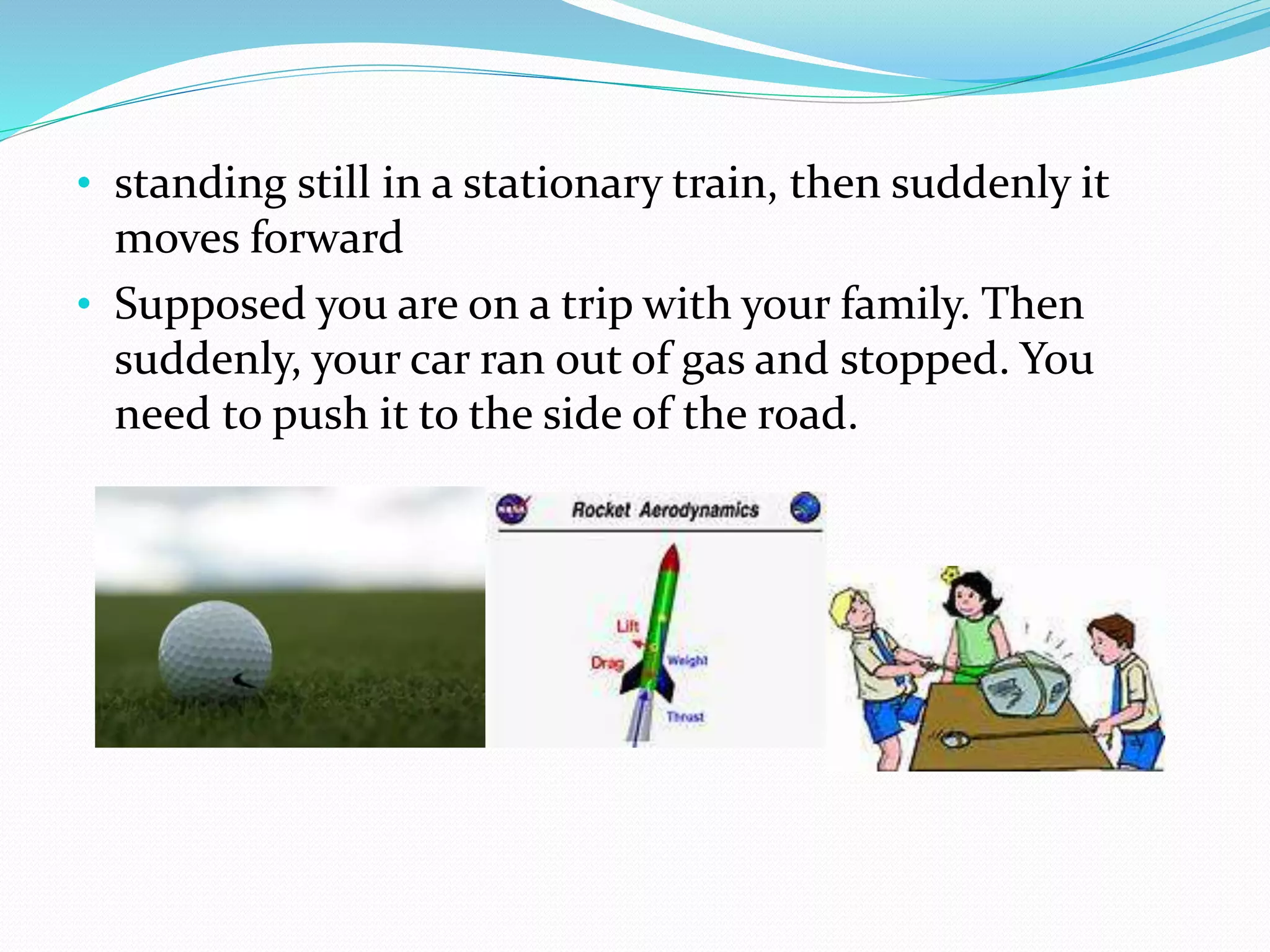 • standing still in a stationary train, then suddenly it
moves forward
• Supposed you are on a trip with your family. Then
suddenly, your car ran out of gas and stopped. You
need to push it to the side of the road.
 
