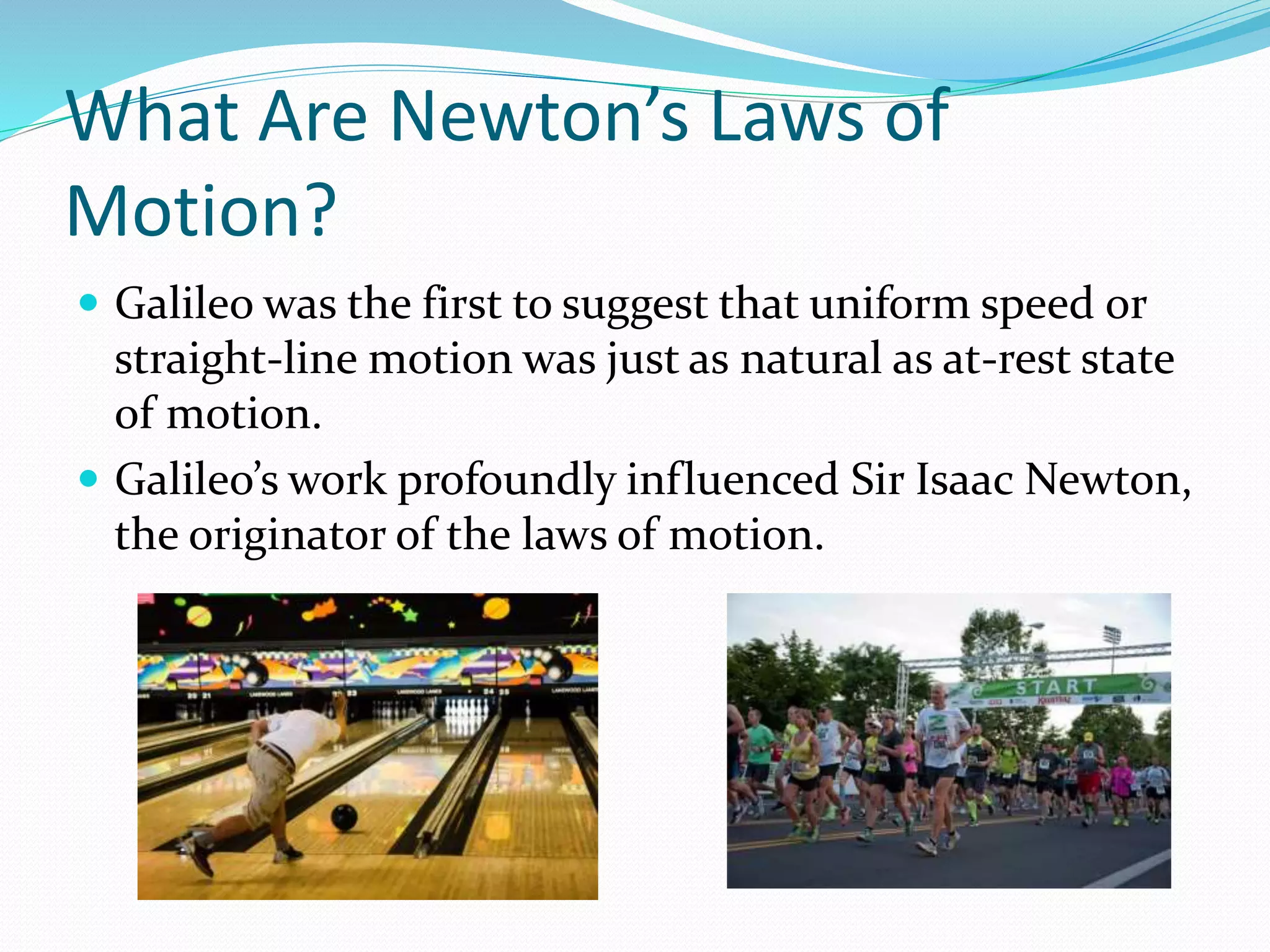 What Are Newton’s Laws of
Motion?
 Galileo was the first to suggest that uniform speed or
straight-line motion was just as natural as at-rest state
of motion.
 Galileo’s work profoundly influenced Sir Isaac Newton,
the originator of the laws of motion.
 