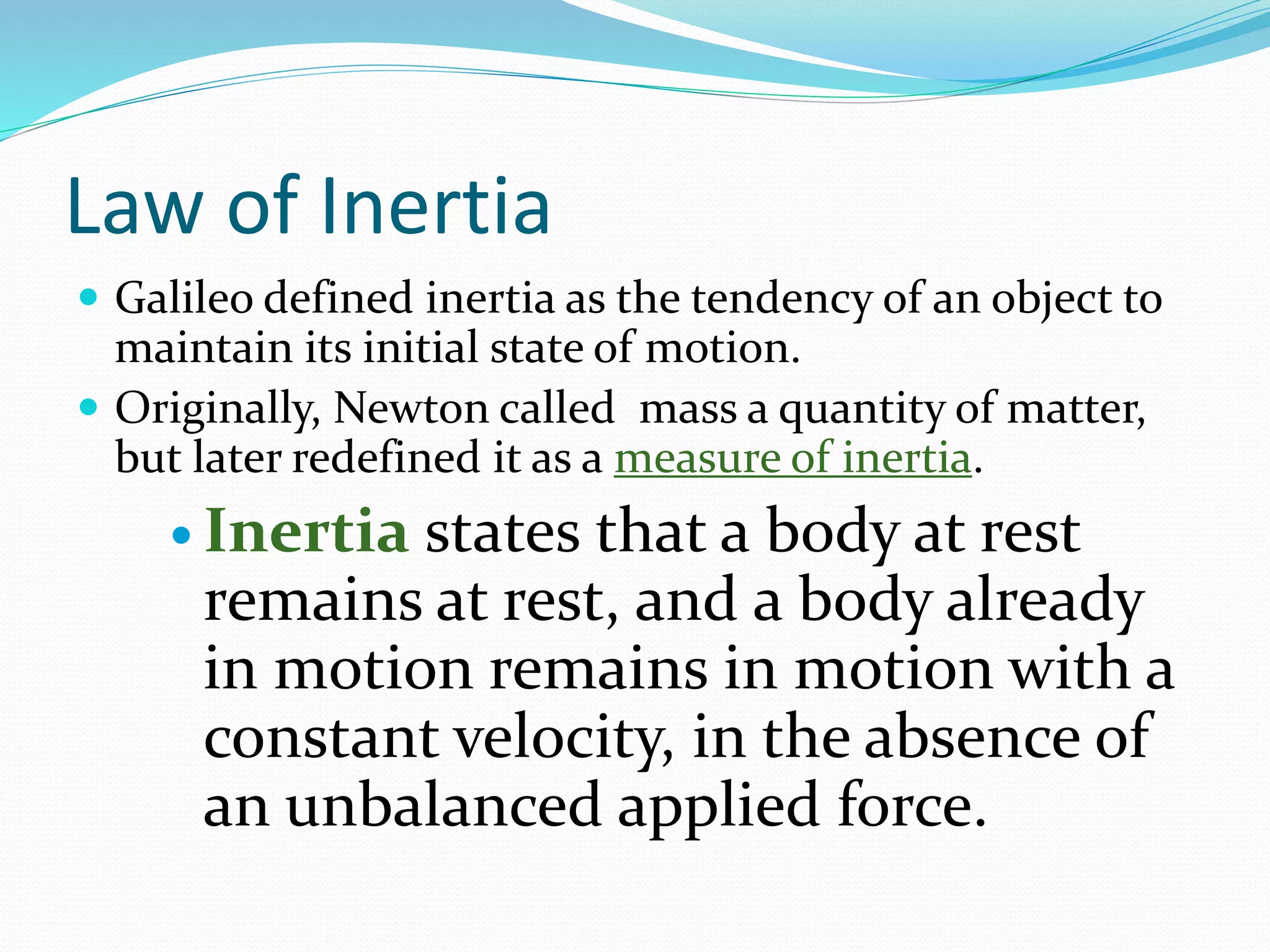 Law of Inertia
 Galileo defined inertia as the tendency of an object to
maintain its initial state of motion.
 Originally, Newton called mass a quantity of matter,
but later redefined it as a measure of inertia.
 Inertia states that a body at rest
remains at rest, and a body already
in motion remains in motion with a
constant velocity, in the absence of
an unbalanced applied force.
 