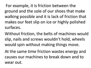 For example, it is friction between the
ground and the sole of our shoes that make
walking possible and it is lack of friction that
makes our feet slip on ice or highly polished
surfaces.
Without friction, the belts of machines would
slip, nails and screws wouldn’t hold, wheels
would spin without making things move.
At the same time friction wastes energy and
causes our machines to break down and to
wear out.
 