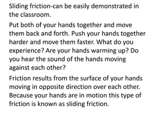 Sliding friction-can be easily demonstrated in
the classroom.
Put both of your hands together and move
them back and forth. Push your hands together
harder and move them faster. What do you
experience? Are your hands warming up? Do
you hear the sound of the hands moving
against each other?
Friction results from the surface of your hands
moving in opposite direction over each other.
Because your hands are in motion this type of
friction is known as sliding friction.
 