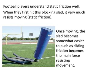 Football players understand static friction well.
When they first hit this blocking sled, it very much
resists moving (static friction).


                                 Once moving, the
                                 sled becomes
                                 somewhat easier
                                 to push as sliding
                                 friction becomes
                                 the main force
                                 resisting
                                 movement.
 