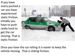 If you have
every pushed a
car you have
experienced
static friction.
Initially you
have to push
really hard to
get the car
moving. That is
static friction.

Once you have the car rolling it is easier to keep the
vehicle moving. That is sliding friction.
 