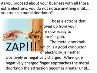 As you proceed about your business with all those
extra electrons, you do not notice anything until......
you touch a metal doorknob?
                             Those electrons that
                       moved up from your
                 shoes are now ready to
              get “in balance” again.
                             The metal doorknob
   ZAP!!!              which is a good conductor
                       of electricity, is neither
  positively or negatively charged. When your
  negatively charged finger approaches the metal
  doorknob the attraction becomes greater until...
 
