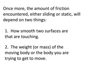 Once more, the amount of friction
encountered, either sliding or static, will
depend on two things:

1. How smooth two surfaces are
that are touching.

2. The weight (or mass) of the
moving body or the body you are
trying to get to move.
 