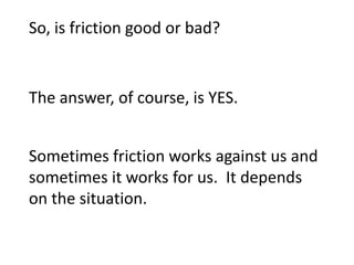 So, is friction good or bad?


The answer, of course, is YES.


Sometimes friction works against us and
sometimes it works for us. It depends
on the situation.
 