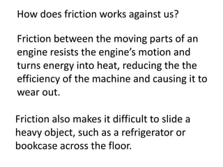 How does friction works against us?

Friction between the moving parts of an
engine resists the engine’s motion and
turns energy into heat, reducing the the
efficiency of the machine and causing it to
wear out.

Friction also makes it difficult to slide a
heavy object, such as a refrigerator or
bookcase across the floor.
 