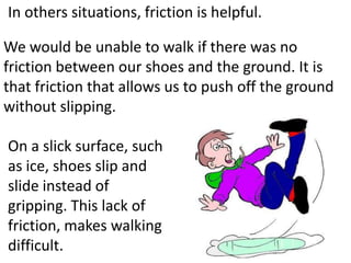 In others situations, friction is helpful.

We would be unable to walk if there was no
friction between our shoes and the ground. It is
that friction that allows us to push off the ground
without slipping.

On a slick surface, such
as ice, shoes slip and
slide instead of
gripping. This lack of
friction, makes walking
difficult.
 