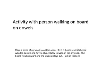 Activity with person walking on board
on dowels.



 Place a piece of plywood (could be about 3 x 3 ft.) over several aligned
 wooden dowels and have a students try to walk on the plywood. The
 board flies backward and the student stays put. (lack of friction)
 