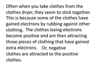 Often when you take clothes from the
clothes dryer, they seem to stick together.
This is because some of the clothes have
gained electrons by rubbing against other
clothing. The clothes losing electrons
become positive and are then attracting
those pieces of clothing that have gained
extra electrons. Or, negative
clothes are attracted to the positive
clothes.
 