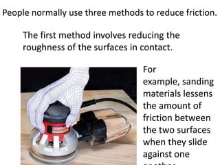 People normally use three methods to reduce friction.

     The first method involves reducing the
     roughness of the surfaces in contact.

                                  For
                                  example, sanding
                                  materials lessens
                                  the amount of
                                  friction between
                                  the two surfaces
                                  when they slide
                                  against one
 