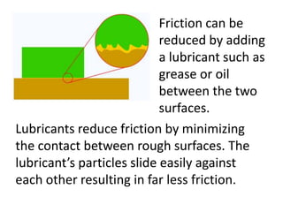 Friction can be
                            reduced by adding
                            a lubricant such as
                            grease or oil
                            between the two
                            surfaces.
Lubricants reduce friction by minimizing
the contact between rough surfaces. The
lubricant’s particles slide easily against
each other resulting in far less friction.
 