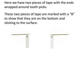 Here we have two pieces of tape with the ends
wrapped around tooth picks.
These two pieces of tape are marked with a “B”
to show that they are on the bottom and
sticking to the surface.


              B               B
 