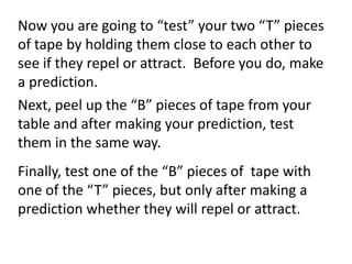 Now you are going to “test” your two “T” pieces
of tape by holding them close to each other to
see if they repel or attract. Before you do, make
a prediction.
Next, peel up the “B” pieces of tape from your
table and after making your prediction, test
them in the same way.
Finally, test one of the “B” pieces of tape with
one of the “T” pieces, but only after making a
prediction whether they will repel or attract.
 