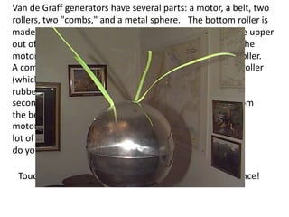 Van de Graff generators have several parts: a motor, a belt, two
rollers, two "combs," and a metal sphere. The bottom roller is
made out of a material that loses electrons easily, and the upper
out of a substances that readily captures electrons. As the
motor turns, the rubber belt first goes over the bottom roller.
A comb pulls electrons from the material on the bottom roller
(which loses electrons easily) and transfers them to the
rubber belt. The belt then travels to the top roller. The
second comb near the top roller collects the electrons from
the belt and stores them on the metal sphere. The
motor turns very fast, so the sphere quickly collects a
lot of electrons and becomes negatively charged and so
do you when you touch the dome.

 Touching a charged sphere is truly a "shocking" experience!
 