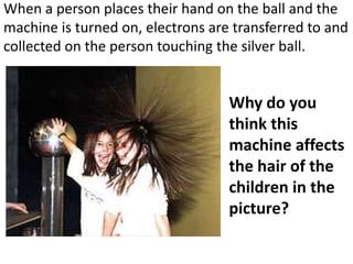 When a person places their hand on the ball and the
machine is turned on, electrons are transferred to and
collected on the person touching the silver ball.


                                   Why do you
                                   think this
                                   machine affects
                                   the hair of the
                                   children in the
                                   picture?
 