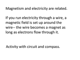 Magnetism and electricity are related.

If you run electricity through a wire, a
magnetic field is set up around the
wire-- the wire becomes a magnet as
long as electrons flow through it.


Activity with circuit and compass.
 