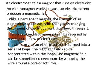 An electromagnet is a magnet that runs on electricity.
An electromagnet works because an electric current
produces a magnetic field.
Unlike a permanent magnet, the strength of an
electromagnet can easily be changed by changing
the amount of electric current that flows through it.
 The poles of an electromagnet can be reversed by
 reversing the flow of electricity.
 If a wire carrying an electric current is formed into a
 series of loops, the magnetic field can be
 concentrated within the loops. The magnetic field
 can be strengthened even more by wrapping the
 wire around a core of soft iron.
 