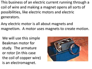 This business of an electric current running through a
coil of wire and making a magnet opens all sorts of
possibilities, like electric motors and electric
generators.
Any electric motor is all about magnets and
magnetism. A motor uses magnets to create motion.

We will use this simple
Beakman motor for
study. The armature
or rotor (in this case
the coil of copper wire)
is an electromagnet.
 