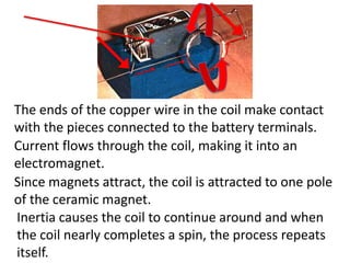 The ends of the copper wire in the coil make contact
with the pieces connected to the battery terminals.
Current flows through the coil, making it into an
electromagnet.
Since magnets attract, the coil is attracted to one pole
of the ceramic magnet.
Inertia causes the coil to continue around and when
the coil nearly completes a spin, the process repeats
itself.
 