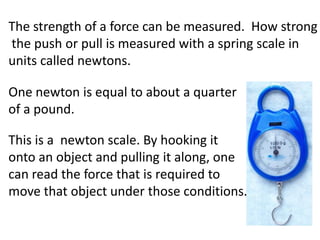 The strength of a force can be measured. How strong
the push or pull is measured with a spring scale in
units called newtons.

One newton is equal to about a quarter
of a pound.

This is a newton scale. By hooking it
onto an object and pulling it along, one
can read the force that is required to
move that object under those conditions.
 