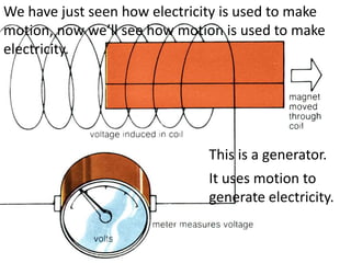 We have just seen how electricity is used to make
motion, now we’ll see how motion is used to make
electricity.




                               This is a generator.
                               It uses motion to
                               generate electricity.
 