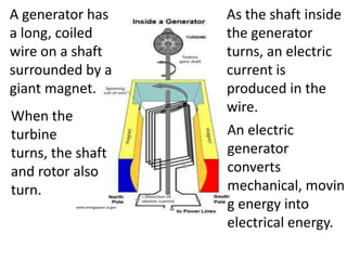 A generator has                    As the shaft inside
a long, coiled                     the generator
wire on a shaft                    turns, an electric
surrounded by a                    current is
giant magnet.                      produced in the
                                   wire.
When the
turbine                            An electric
turns, the shaft                   generator
and rotor also                     converts
turn.                              mechanical, movin
          www.energyquest.ca.gov   g energy into
                                   electrical energy.
 