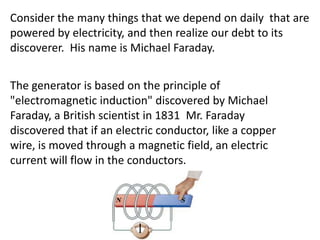 Consider the many things that we depend on daily that are
powered by electricity, and then realize our debt to its
discoverer. His name is Michael Faraday.


The generator is based on the principle of
"electromagnetic induction" discovered by Michael
Faraday, a British scientist in 1831 Mr. Faraday
discovered that if an electric conductor, like a copper
wire, is moved through a magnetic field, an electric
current will flow in the conductors.
 