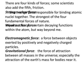 There are four kinds of forces; some scientists
also add the fifth, friction.
Strong nuclearforce responsible for binding atomic
   Short-range force:
nuclei together. The strongest of the four
fundamental forces of nature.
Important force in certain decaying functions
 Weak nuclear force:
within the atom, but way beyond me.

Electromagnetic force: a force between objects
exerted by positively and negatively charged
particles.
Gravitational force: the force of attraction
between all masses in the universe; especially the
attraction of the earth's mass for bodies near it.
 